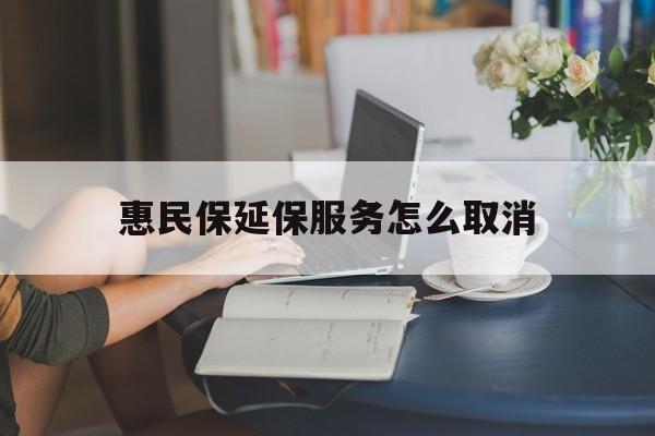 黔西最新惠民保延保服务怎么取消方法分析(最方便真实的黔西惠民保延保服务怎么取消申请方法)