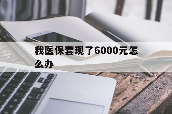 黔西最新我医保套现了6000元怎么办方法分析(最方便真实的黔西我医保套现了6000元怎么办理方法)